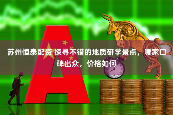 苏州恒泰配资 探寻不错的地质研学景点，哪家口碑出众，价格如何