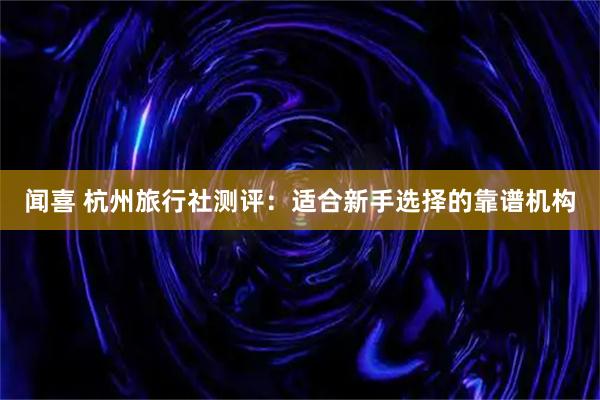 闻喜 杭州旅行社测评：适合新手选择的靠谱机构