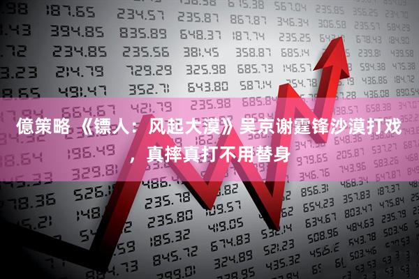 億策略 《镖人：风起大漠》吴京谢霆锋沙漠打戏，真摔真打不用替身