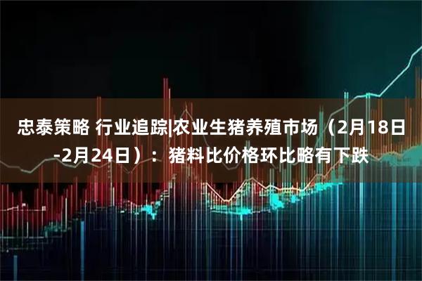 忠泰策略 行业追踪|农业生猪养殖市场（2月18日-2月24日）：猪料比价格环比略有下跌