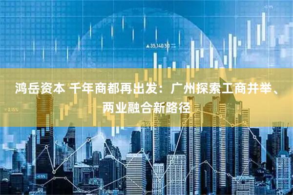 鸿岳资本 千年商都再出发：广州探索工商并举、两业融合新路径
