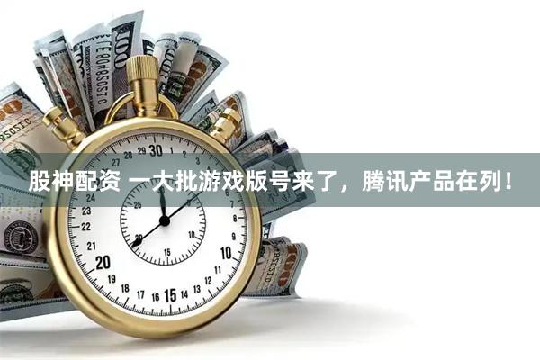 股神配资 一大批游戏版号来了，腾讯产品在列！