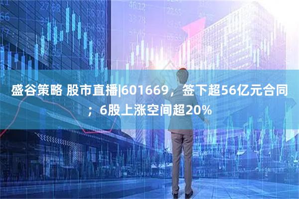 盛谷策略 股市直播|601669，签下超56亿元合同；6股上涨空间超20%