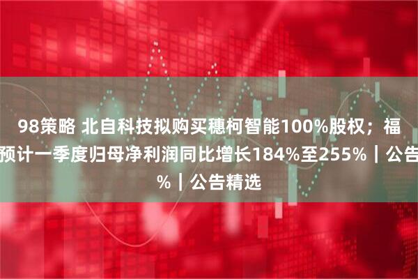 98策略 北自科技拟购买穗柯智能100%股权；福立旺预计一季度归母净利润同比增长184%至255%｜公告精选