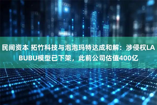 民间资本 拓竹科技与泡泡玛特达成和解：涉侵权LABUBU模型已下架，此前公司估值400亿